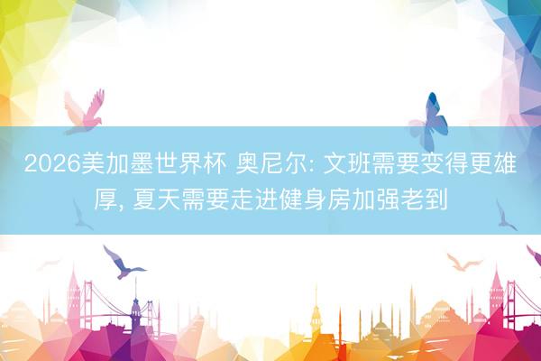 2026美加墨世界杯 奥尼尔: 文班需要变得更雄厚, 夏天需要走进健身房加强老到