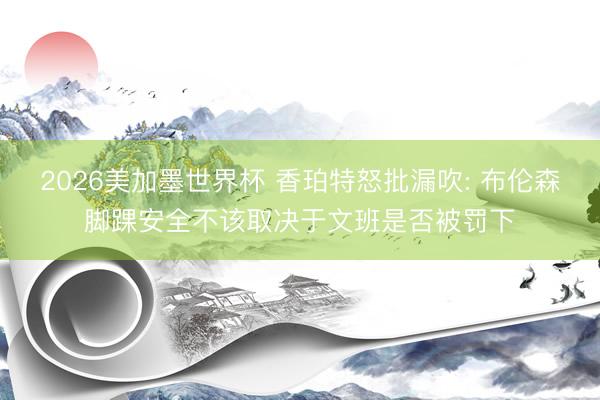 2026美加墨世界杯 香珀特怒批漏吹: 布伦森脚踝安全不该取决于文班是否被罚下