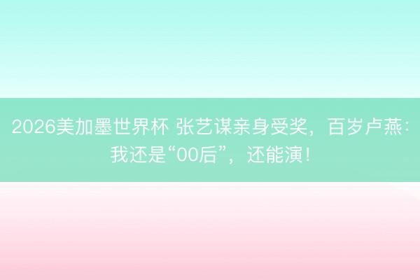 2026美加墨世界杯 张艺谋亲身受奖，百岁卢燕：我还是“00后”，还能演！