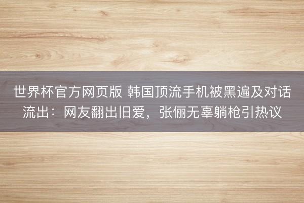 世界杯官方网页版 韩国顶流手机被黑遍及对话流出：网友翻出旧爱，张俪无辜躺枪引热议