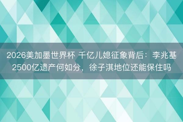 2026美加墨世界杯 千亿儿媳征象背后：李兆基2500亿遗产何如分，徐子淇地位还能保住吗