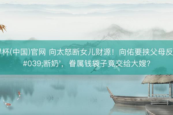 世界杯(中国)官网 向太怒断女儿财源!向佑要挟父母反被'断奶',眷属钱袋子竟交给大嫂?