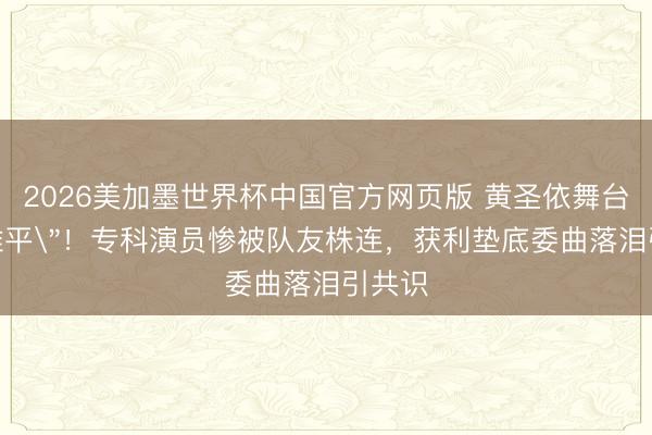 2026美加墨世界杯中国官方网页版 黄圣依舞台＂意难平＂！专科演员惨被队友株连，获利垫底委曲落泪引共识