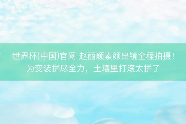 世界杯(中国)官网 赵丽颖素颜出镜全程拍摄！为变装拼尽全力，土壤里打滚太拼了