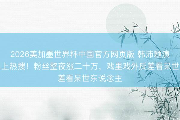 2026美加墨世界杯中国官方网页版 韩沛颖演恶女被骂上热搜!粉丝整夜涨二十万,戏里戏外反差看呆世东说念主
