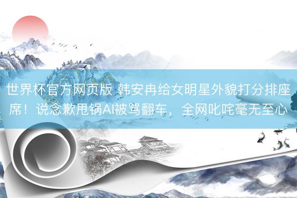 世界杯官方网页版 韩安冉给女明星外貌打分排座席！说念歉甩锅AI被骂翻车，全网叱咤毫无至心