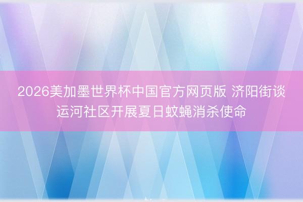 2026美加墨世界杯中国官方网页版 济阳街谈运河社区开展夏日蚊蝇消杀使命