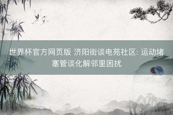 世界杯官方网页版 济阳街谈电苑社区: 运动堵塞管谈化解邻里困扰