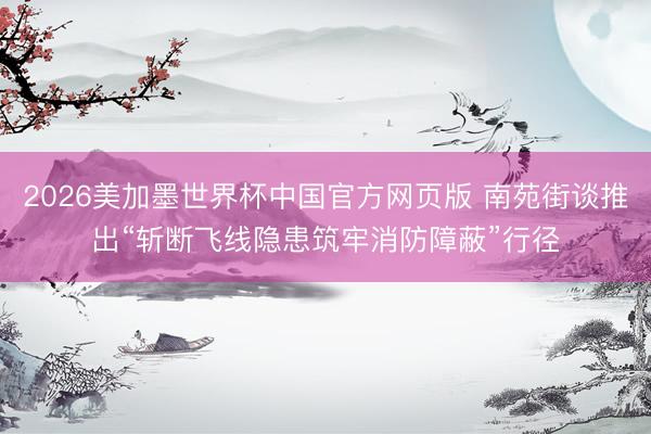 2026美加墨世界杯中国官方网页版 南苑街谈推出“斩断飞线隐患筑牢消防障蔽”行径