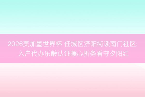 2026美加墨世界杯 任城区济阳街谈南门社区: 入户代办乐龄认证暖心折务看守夕阳红