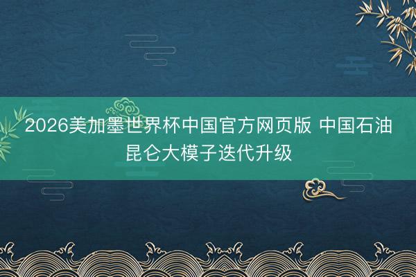 2026美加墨世界杯中国官方网页版 中国石油昆仑大模子迭代升级