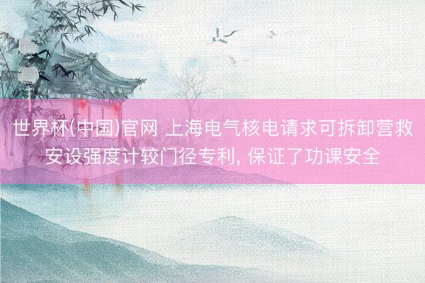 世界杯(中国)官网 上海电气核电请求可拆卸营救安设强度计较门径专利, 保证了功课安全