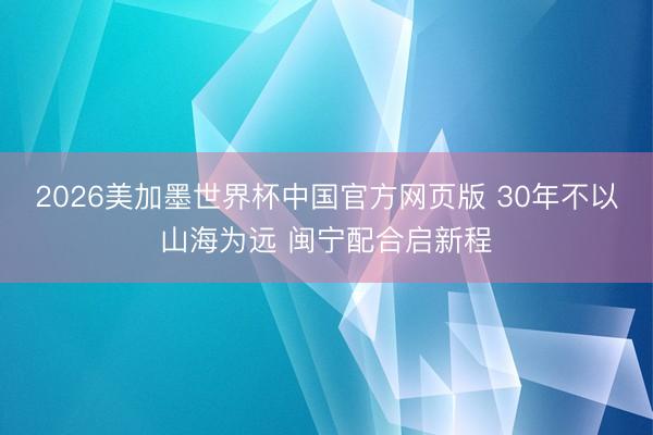 2026美加墨世界杯中国官方网页版 30年不以山海为远 闽宁配合启新程