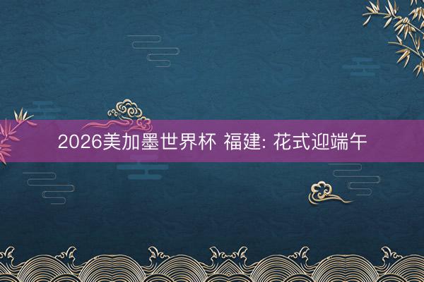 2026美加墨世界杯 福建: 花式迎端午