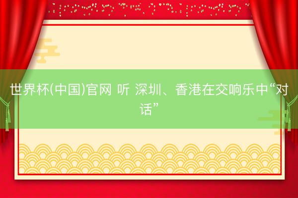 世界杯(中国)官网 听 深圳、香港在交响乐中“对话”