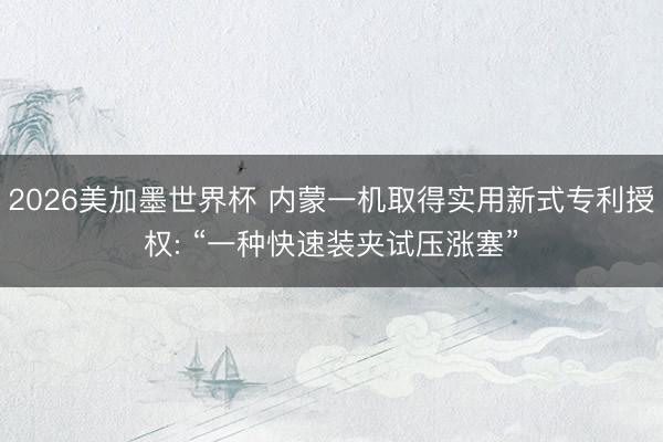 2026美加墨世界杯 内蒙一机取得实用新式专利授权: “一种快速装夹试压涨塞”