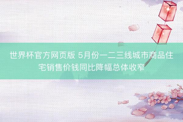 世界杯官方网页版 5月份一二三线城市商品住宅销售价钱同比降幅总体收窄