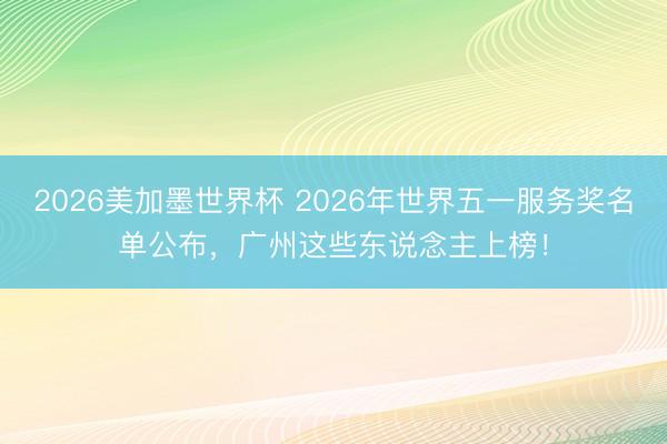 2026美加墨世界杯 2026年世界五一服务奖名单公布，广州这些东说念主上榜！