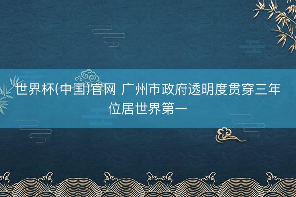 世界杯(中国)官网 广州市政府透明度贯穿三年位居世界第一