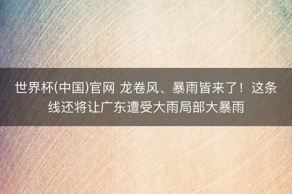 世界杯(中国)官网 龙卷风、暴雨皆来了!这条线还将让广东遭受大雨局部大暴雨