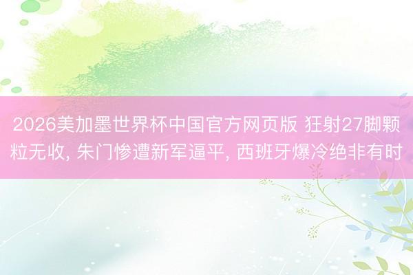 2026美加墨世界杯中国官方网页版 狂射27脚颗粒无收, 朱门惨遭新军逼平, 西班牙爆冷绝非有时