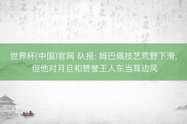 世界杯(中国)官网 队报: 姆巴佩技艺荒野下滑, 但他对月旦和赞誉王人东当耳边风