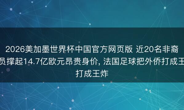 2026美加墨世界杯中国官方网页版 近20名非裔球员撑起14.7亿欧元昂贵身价, 法国足球把外侨打成王炸