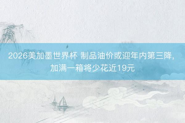 2026美加墨世界杯 制品油价或迎年内第三降, 加满一箱将少花近19元