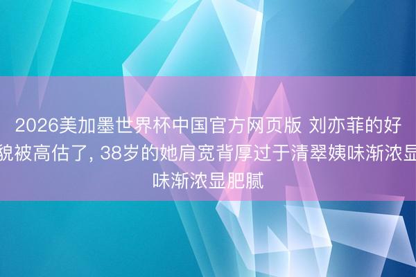 2026美加墨世界杯中国官方网页版 刘亦菲的好意思貌被高估了, 38岁的她肩宽背厚过于清翠姨味渐浓显肥腻