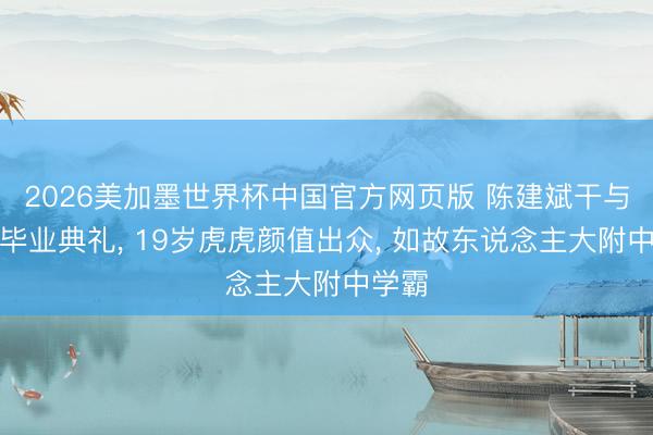 2026美加墨世界杯中国官方网页版 陈建斌干与女儿毕业典礼, 19岁虎虎颜值出众, 如故东说念主大附中学霸