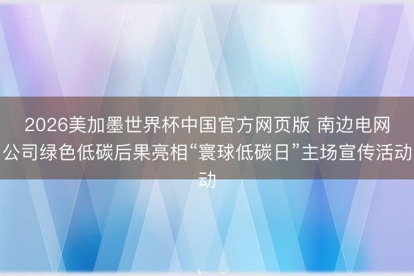 2026美加墨世界杯中国官方网页版 南边电网公司绿色低碳后果亮相“寰球低碳日”主场宣传活动