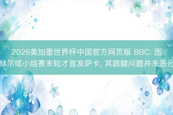 2026美加墨世界杯中国官方网页版 BBC: 图赫尔或小组赛末轮才首发萨卡, 其跟腱问题并未恶化