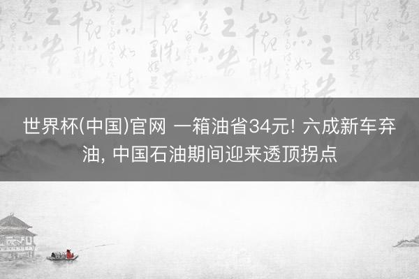 世界杯(中国)官网 一箱油省34元! 六成新车弃油, 中国石油期间迎来透顶拐点